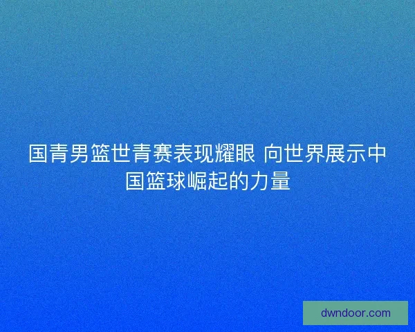 国青男篮世青赛表现耀眼 向世界展示中国篮球崛起的力量