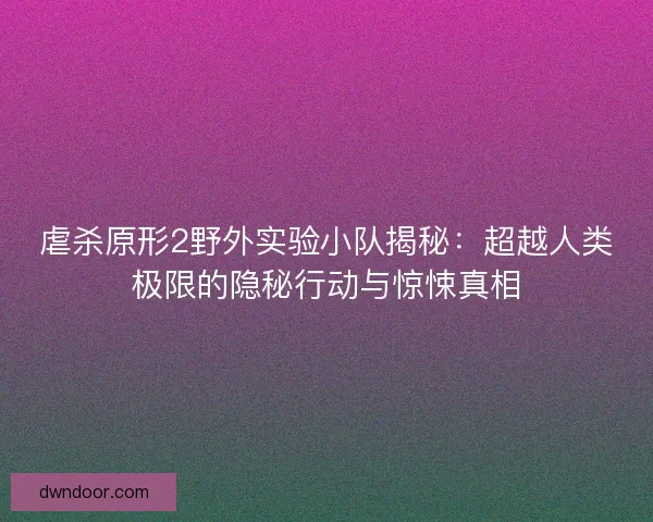 虐杀原形2野外实验小队揭秘：超越人类极限的隐秘行动与惊悚真相