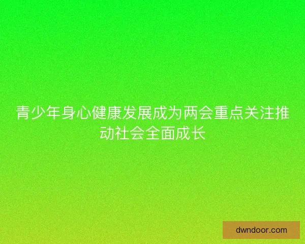 青少年身心健康发展成为两会重点关注推动社会全面成长