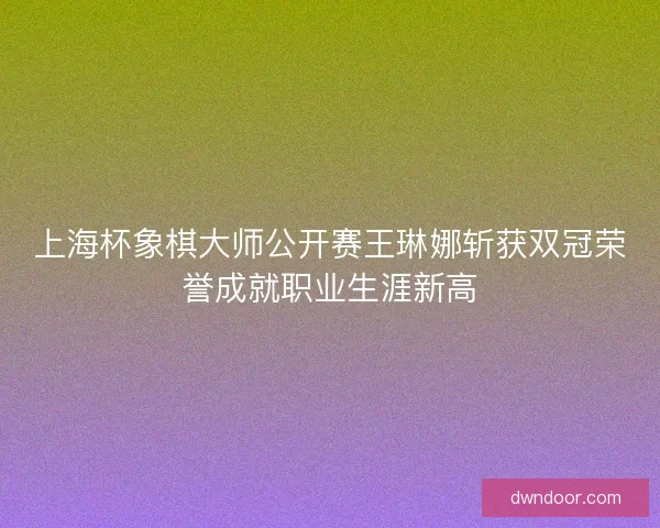 上海杯象棋大师公开赛王琳娜斩获双冠荣誉成就职业生涯新高