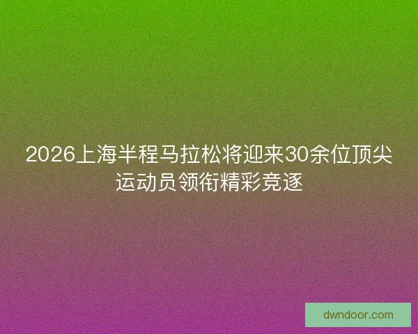 2026上海半程马拉松将迎来30余位顶尖运动员领衔精彩竞逐 2026上海半程马拉松将迎来30余位顶尖运动员领衔精彩竞逐