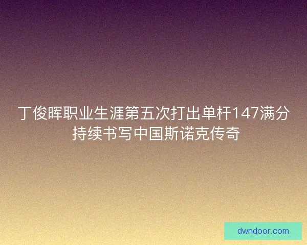 丁俊晖职业生涯第五次打出单杆147满分 持续书写中国斯诺克传奇