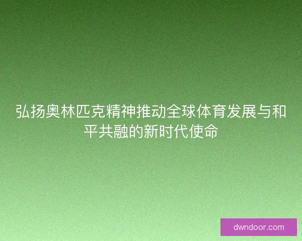 弘扬奥林匹克精神推动全球体育发展与和平共融的新时代使命 弘扬奥林匹克精神推动全球体育发展与和平共融的新时代使命