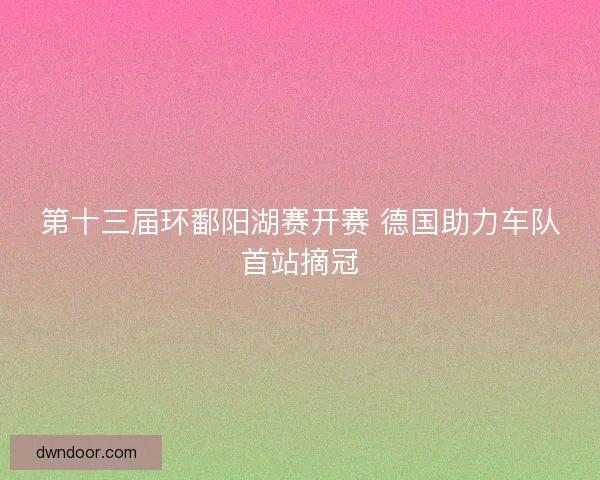 第十三届环鄱阳湖赛开赛 德国助力车队首站摘冠 第十三届环鄱阳湖赛开赛 德国助力车队首站摘冠