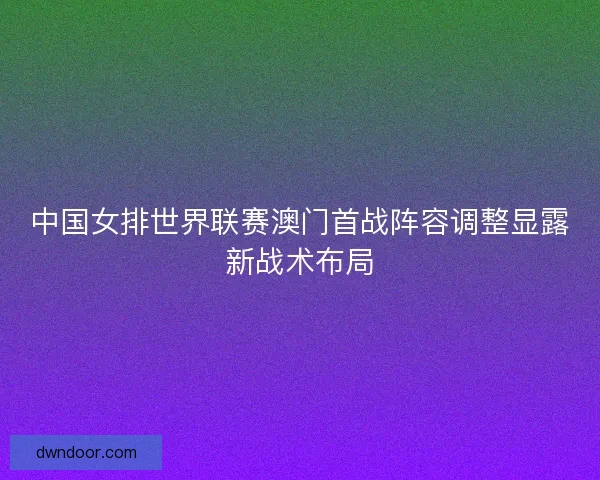 中国女排世界联赛澳门首战阵容调整显露新战术布局