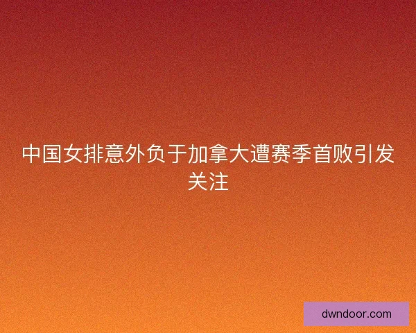 中国女排意外负于加拿大遭赛季首败引发关注