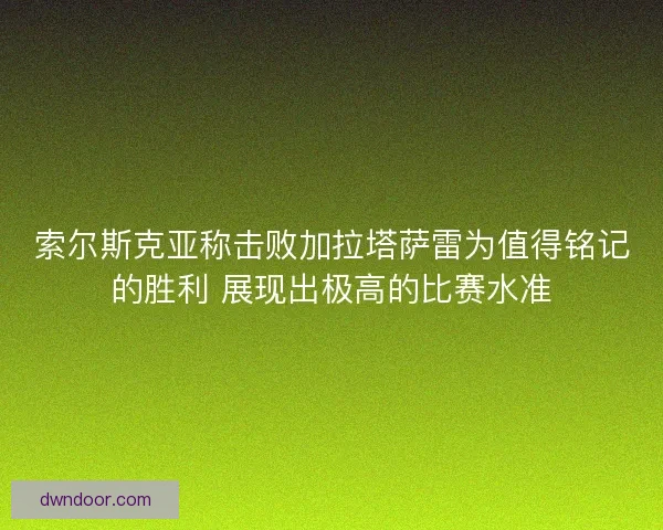 索尔斯克亚称击败加拉塔萨雷为值得铭记的胜利 展现出极高的比赛水准