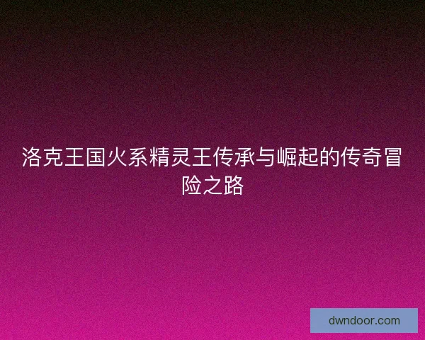 洛克王国火系精灵王传承与崛起的传奇冒险之路