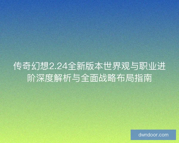 传奇幻想2.24全新版本世界观与职业进阶深度解析与全面战略布局指南