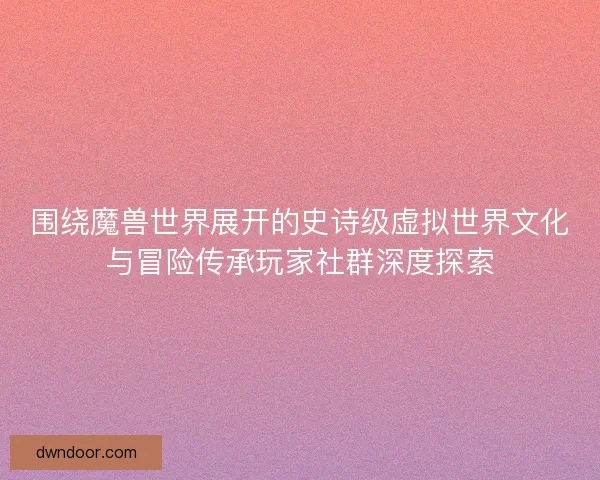 围绕魔兽世界展开的史诗级虚拟世界文化与冒险传承玩家社群深度探索