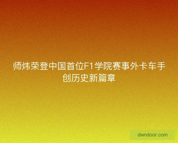师炜荣登中国首位F1学院赛事外卡车手创历史新篇章